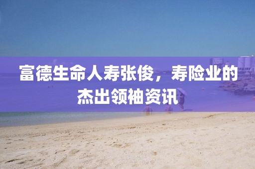 富德生命人壽張俊，壽險業(yè)的杰出領袖資訊