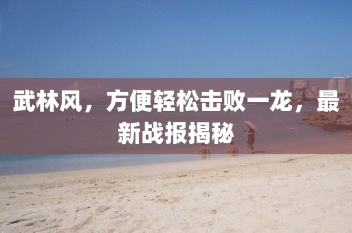 武林風(fēng)，方便輕松擊敗一龍，最新戰(zhàn)報(bào)揭秘