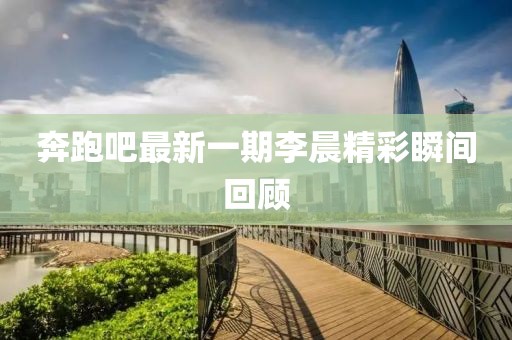 奔跑吧最新一期李晨精彩瞬間回顧