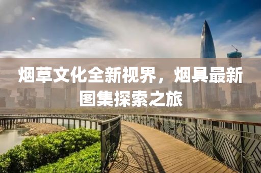 煙草文化全新視界，煙具最新圖集探索之旅