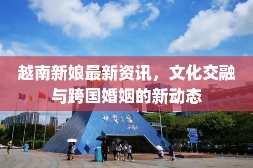 越南新娘最新資訊，文化交融與跨國婚姻的新動態(tài)