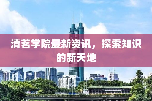 清茗學(xué)院最新資訊，探索知識的新天地