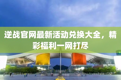 逆戰(zhàn)官網(wǎng)最新活動(dòng)兌換大全，精彩福利一網(wǎng)打盡