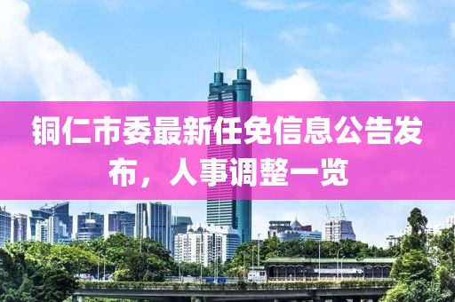 銅仁市委最新任免信息公告發(fā)布，人事調(diào)整一覽