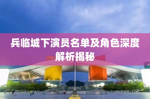 兵臨城下演員名單及角色深度解析揭秘