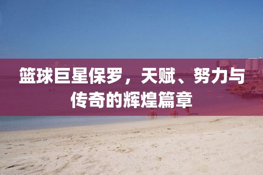 籃球巨星保羅，天賦、努力與傳奇的輝煌篇章