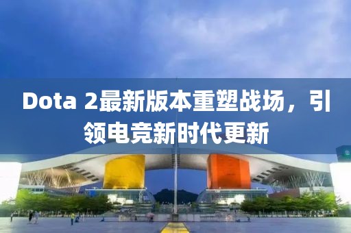 Dota 2最新版本重塑戰(zhàn)場(chǎng)，引領(lǐng)電競(jìng)新時(shí)代更新
