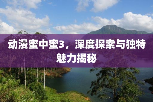 動漫蜜中蜜3，深度探索與獨(dú)特魅力揭秘