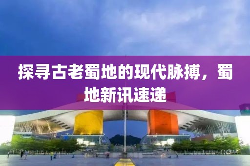 探尋古老蜀地的現(xiàn)代脈搏，蜀地新訊速遞