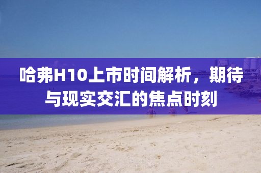 哈弗H10上市時(shí)間解析，期待與現(xiàn)實(shí)交匯的焦點(diǎn)時(shí)刻