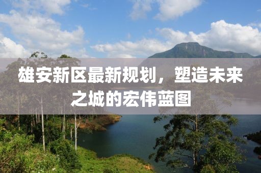 雄安新區(qū)最新規(guī)劃，塑造未來(lái)之城的宏偉藍(lán)圖