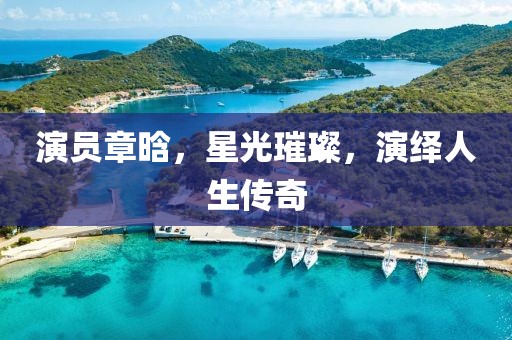 演員章晗，星光璀璨，演繹人生傳奇