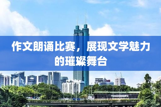 作文朗誦比賽，展現(xiàn)文學(xué)魅力的璀璨舞臺(tái)