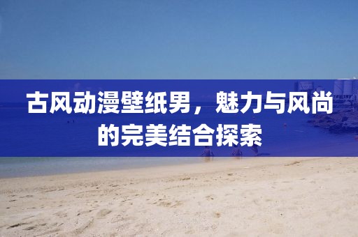 古風(fēng)動漫壁紙男，魅力與風(fēng)尚的完美結(jié)合探索