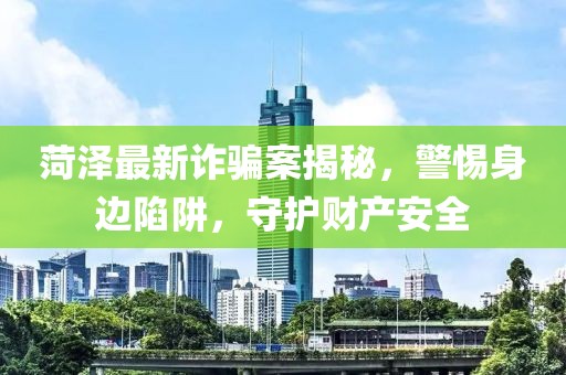 菏澤最新詐騙案揭秘，警惕身邊陷阱，守護財產(chǎn)安全