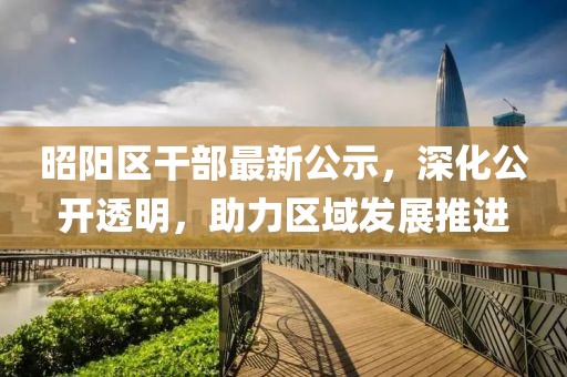 昭陽區(qū)干部最新公示，深化公開透明，助力區(qū)域發(fā)展推進