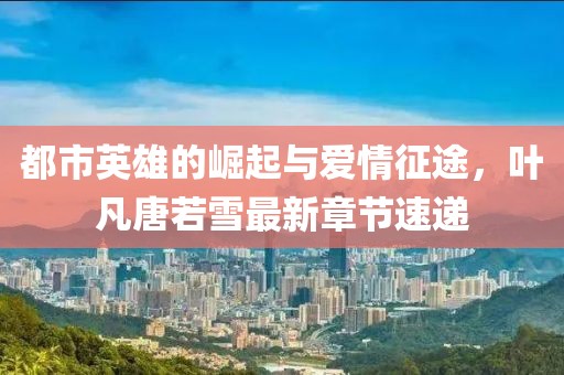 都市英雄的崛起與愛情征途，葉凡唐若雪最新章節(jié)速遞