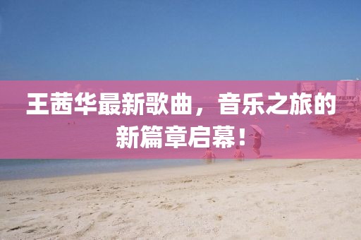 王茜華最新歌曲，音樂之旅的新篇章啟幕！