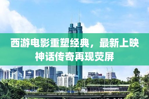 西游電影重塑經(jīng)典，最新上映神話傳奇再現(xiàn)熒屏