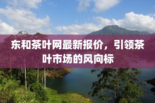 東和茶葉網(wǎng)最新報(bào)價(jià)，引領(lǐng)茶葉市場(chǎng)的風(fēng)向標(biāo)