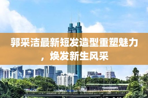 郭采潔最新短發(fā)造型重塑魅力，煥發(fā)新生風采