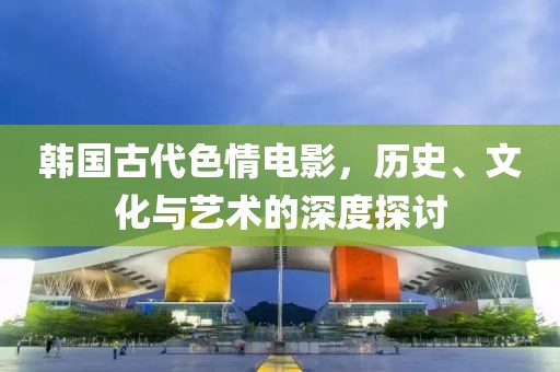 韓國古代色情電影，歷史、文化與藝術(shù)的深度探討