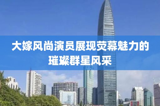 大嫁風(fēng)尚演員展現(xiàn)熒幕魅力的璀璨群星風(fēng)采