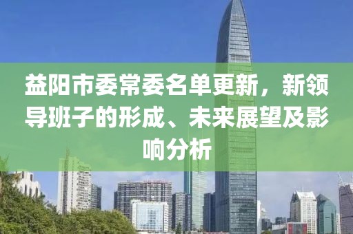 益陽(yáng)市委常委名單更新，新領(lǐng)導(dǎo)班子的形成、未來(lái)展望及影響分析