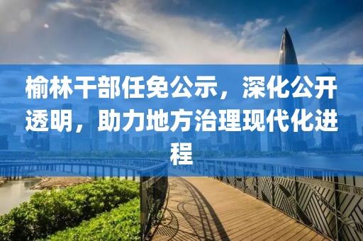 榆林干部任免公示，深化公開透明，助力地方治理現(xiàn)代化進(jìn)程