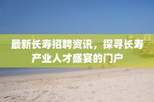 最新長壽招聘資訊，探尋長壽產(chǎn)業(yè)人才盛宴的門戶