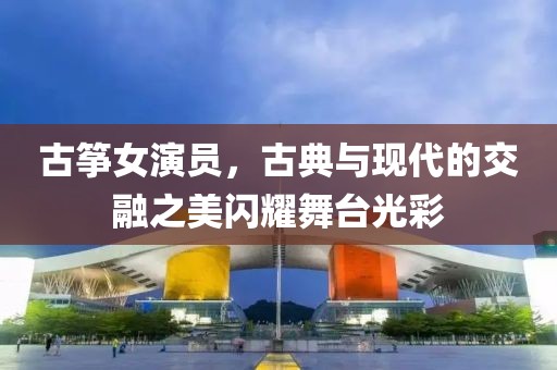 古箏女演員，古典與現(xiàn)代的交融之美閃耀舞臺光彩