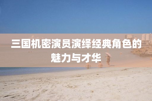 三國機密演員演繹經(jīng)典角色的魅力與才華