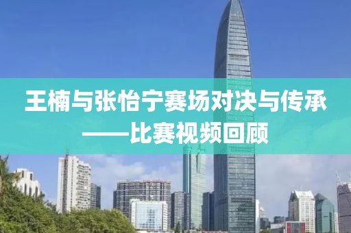 王楠與張怡寧賽場(chǎng)對(duì)決與傳承——比賽視頻回顧