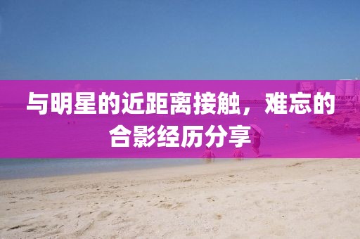 與明星的近距離接觸，難忘的合影經(jīng)歷分享