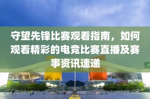 守望先鋒比賽觀看指南，如何觀看精彩的電競比賽直播及賽事資訊速遞