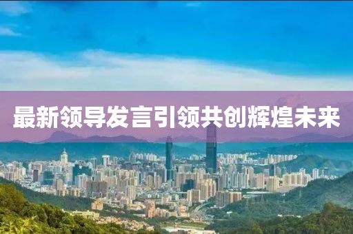最新領(lǐng)導(dǎo)發(fā)言引領(lǐng)共創(chuàng)輝煌未來