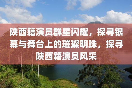 陜西籍演員群星閃耀，探尋銀幕與舞臺上的璀璨明珠，探尋陜西籍演員風(fēng)采