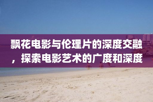 飄花電影與倫理片的深度交融，探索電影藝術(shù)的廣度和深度