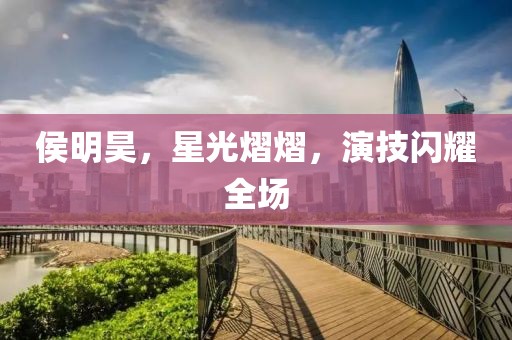 侯明昊，星光熠熠，演技閃耀全場