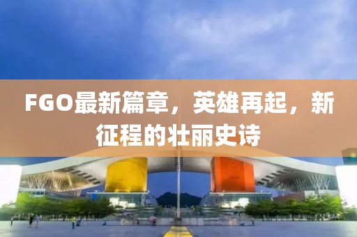 FGO最新篇章，英雄再起，新征程的壯麗史詩(shī)