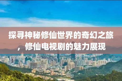 探尋神秘修仙世界的奇幻之旅，修仙電視劇的魅力展現(xiàn)