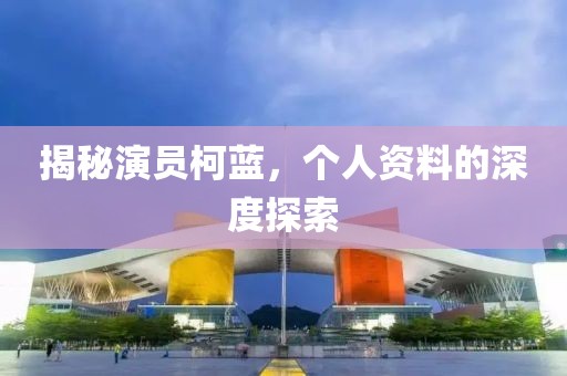揭秘演員柯藍(lán)，個人資料的深度探索