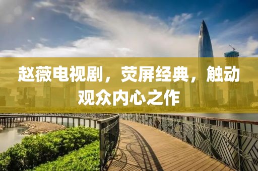 趙薇電視劇，熒屏經(jīng)典，觸動(dòng)觀眾內(nèi)心之作