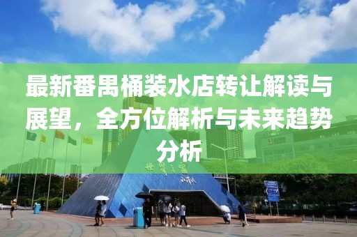 最新番禺桶裝水店轉(zhuǎn)讓解讀與展望，全方位解析與未來趨勢分析