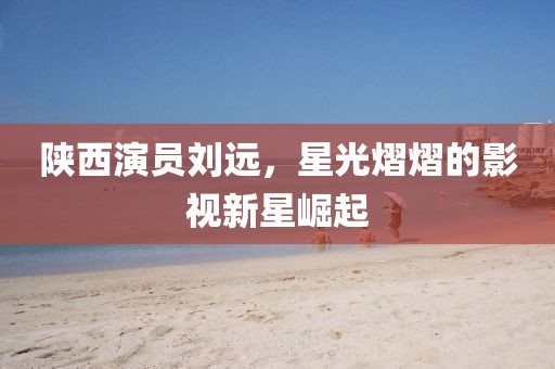 陜西演員劉遠(yuǎn)，星光熠熠的影視新星崛起