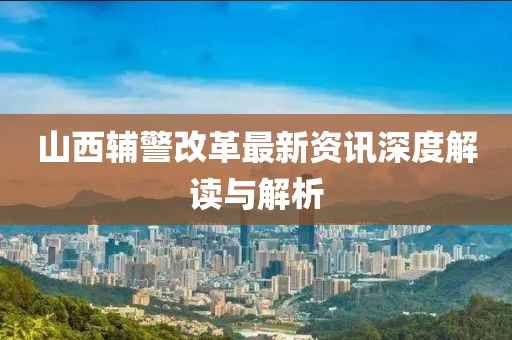 山西輔警改革最新資訊深度解讀與解析