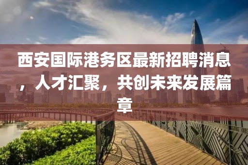 西安國際港務(wù)區(qū)最新招聘消息，人才匯聚，共創(chuàng)未來發(fā)展篇章