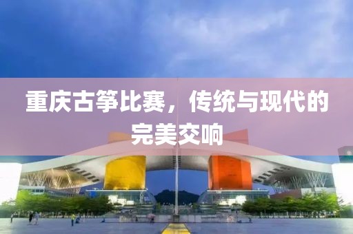 重慶古箏比賽，傳統(tǒng)與現(xiàn)代的完美交響