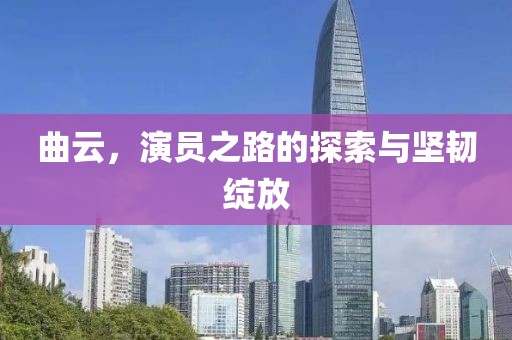 曲云，演員之路的探索與堅(jiān)韌綻放