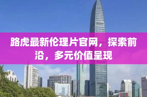 路虎最新倫理片官網(wǎng)，探索前沿，多元價值呈現(xiàn)